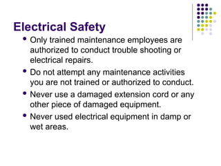 Electrical Safety
 Only trained maintenance employees are
authorized to conduct trouble shooting or
electrical repairs.
 Do not attempt any maintenance activities
you are not trained or authorized to conduct.
 Never use a damaged extension cord or any
other piece of damaged equipment.
 Never used electrical equipment in damp or
wet areas.
 