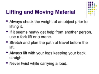 Lifting and Moving Material
 Always check the weight of an object prior to
lifting it.
 If it seems heavy get help from another person,
use a fork lift or a crane.
 Stretch and plan the path of travel before the
lift.
 Always lift with your legs keeping your back
straight.
 Never twist while carrying a load.
 