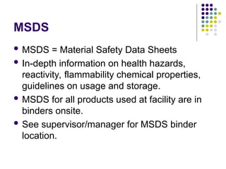 MSDS
 MSDS = Material Safety Data Sheets
 In-depth information on health hazards,
reactivity, flammability chemical properties,
guidelines on usage and storage.
 MSDS for all products used at facility are in
binders onsite.
 See supervisor/manager for MSDS binder
location.
 
