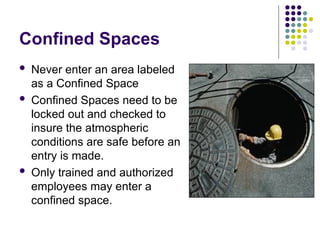 Confined Spaces
 Never enter an area labeled
as a Confined Space
 Confined Spaces need to be
locked out and checked to
insure the atmospheric
conditions are safe before an
entry is made.
 Only trained and authorized
employees may enter a
confined space.
 
