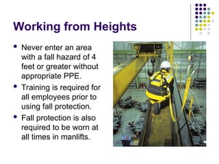 Working from Heights
 Never enter an area
with a fall hazard of 4
feet or greater without
appropriate PPE.
 Training is required for
all employees prior to
using fall protection.
 Fall protection is also
required to be worn at
all times in manlifts.
 