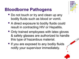 Bloodborne Pathogens
 Do not touch or try and clean up any
bodily fluids such as blood or vomit.
 A direct exposure to bodily fluids could
result in contracting HIV or Hepatitis.
 Only trained employees with latex gloves
& safety glasses are authorized to handle
this type of hazardous material.
 If you are exposed to any bodily fluids
notify your supervisor immediately.
 