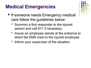Medical Emergencies
 If someone needs Emergency medical
care follow the guidelines below:
 Summon a first responder to the injured
person and call 911 if necessary.
 Insure an employee stands at the entrance to
direct the EMS crew to the injured employee.
 Inform your supervisor of the situation
 
