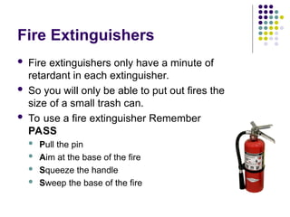 Fire Extinguishers
 Fire extinguishers only have a minute of
retardant in each extinguisher.
 So you will only be able to put out fires the
size of a small trash can.
 To use a fire extinguisher Remember
PASS
 Pull the pin
 Aim at the base of the fire
 Squeeze the handle
 Sweep the base of the fire
 
