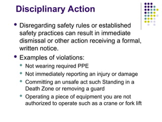 Disciplinary Action
 Disregarding safety rules or established
safety practices can result in immediate
dismissal or other action receiving a formal,
written notice.
 Examples of violations:
 Not wearing required PPE
 Not immediately reporting an injury or damage
 Committing an unsafe act such Standing in a
Death Zone or removing a guard
 Operating a piece of equipment you are not
authorized to operate such as a crane or fork lift
 