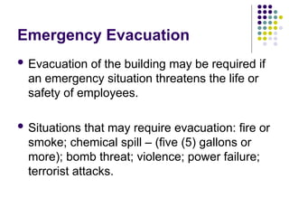 Emergency Evacuation
 Evacuation of the building may be required if
an emergency situation threatens the life or
safety of employees.
 Situations that may require evacuation: fire or
smoke; chemical spill – (five (5) gallons or
more); bomb threat; violence; power failure;
terrorist attacks.
 
