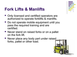 Fork Lifts & Manlifts
 Only licensed and certified operators are
authorized to operate forklifts & manlifts.
 Do not operate mobile equipment until you
pass the required training and are
certified.
 Never stand on raised forks or on a pallet
on the fork lift.
 Never place any body part under raised
forks, pallet or other load.
 