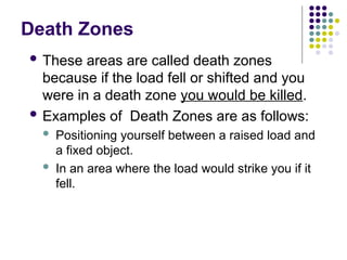 Death Zones
 These areas are called death zones
because if the load fell or shifted and you
were in a death zone you would be killed.
 Examples of Death Zones are as follows:
 Positioning yourself between a raised load and
a fixed object.
 In an area where the load would strike you if it
fell.
 