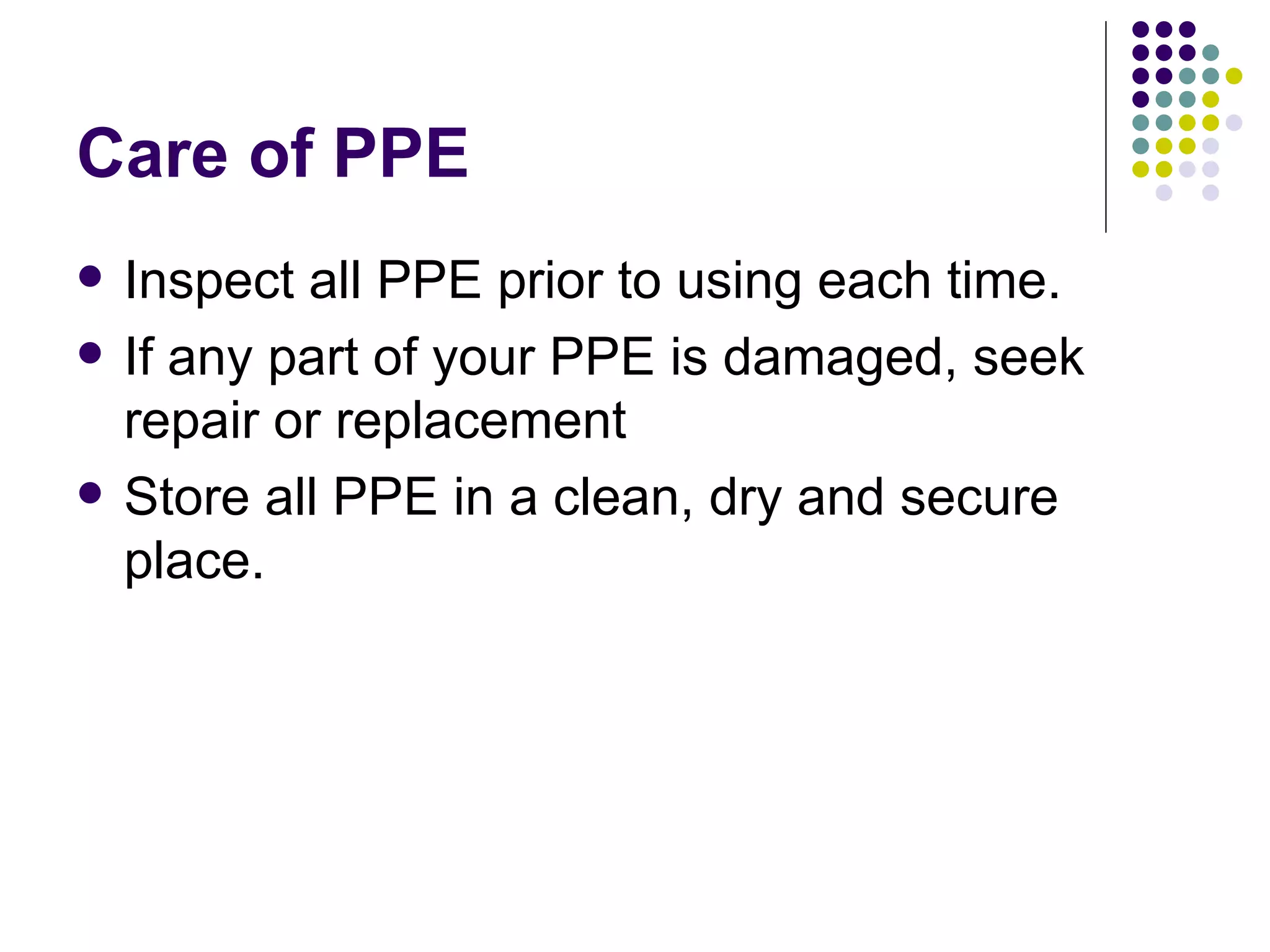 Care of PPE Inspect all PPE prior to using each time.  If any part of your PPE is damaged, seek repair or replacement Store all PPE in a clean, dry and secure place.  