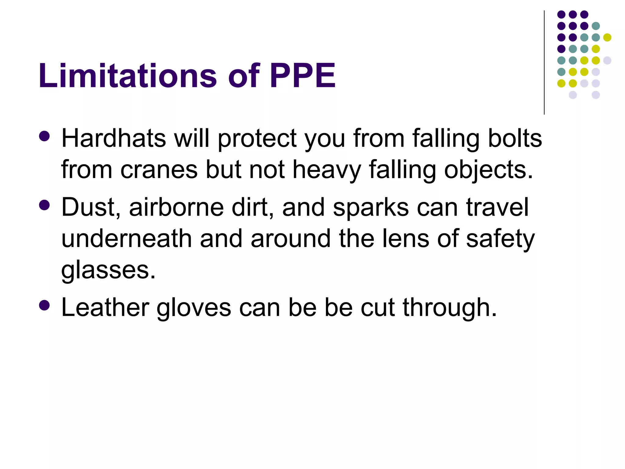 Limitations of PPE Hardhats will protect you from falling bolts from cranes but not heavy falling objects. Dust, airborne dirt, and sparks can travel underneath and around the lens of safety glasses.  Leather gloves can be be cut through.  