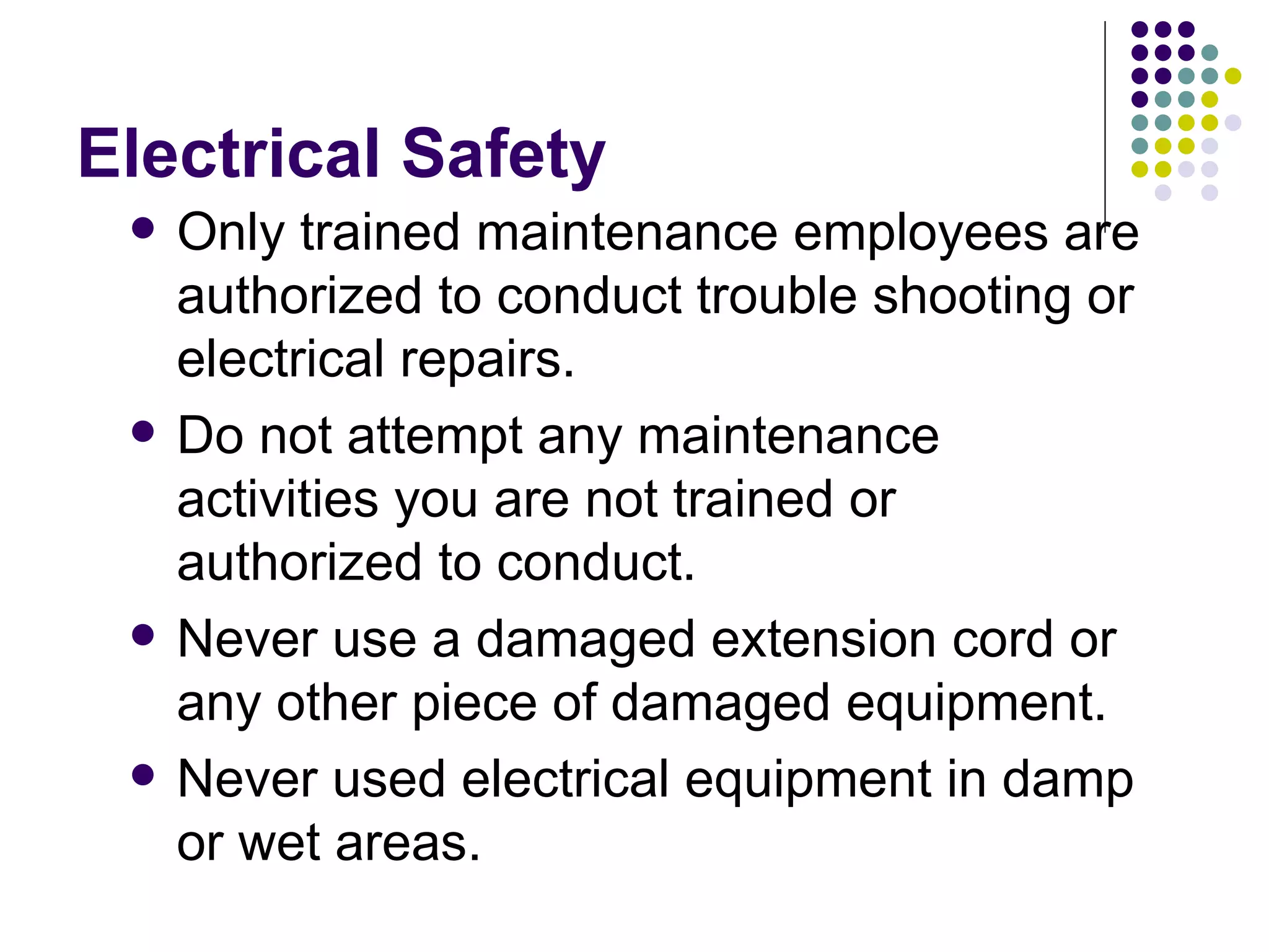 Electrical Safety Only trained maintenance employees are authorized to conduct trouble shooting or electrical repairs.  Do not attempt any maintenance activities you are not trained or authorized to conduct.  Never use a damaged extension cord or any other piece of damaged equipment.  Never used electrical equipment in damp or wet areas.  