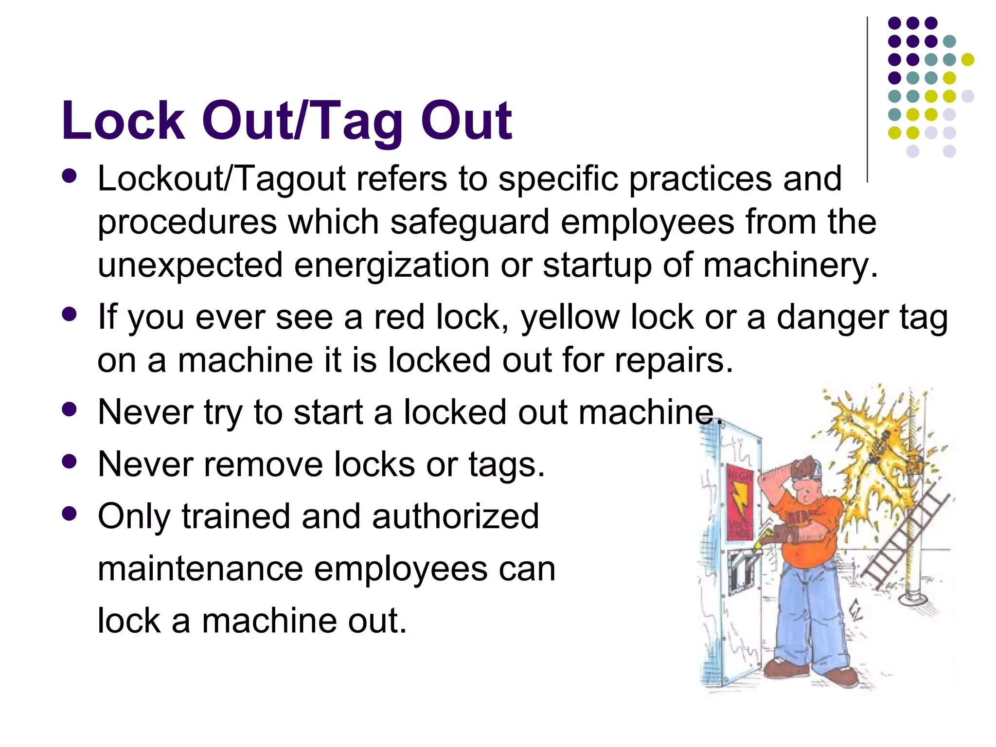 Lock Out/Tag Out Lockout/Tagout refers to specific practices and procedures which safeguard employees from the unexpected energization or startup of machinery. If you ever see a red lock, yellow lock or a danger tag on a machine it is locked out for repairs. Never try to start a locked out machine. Never remove locks or tags.  Only trained and authorized  maintenance employees can  lock a machine out.  