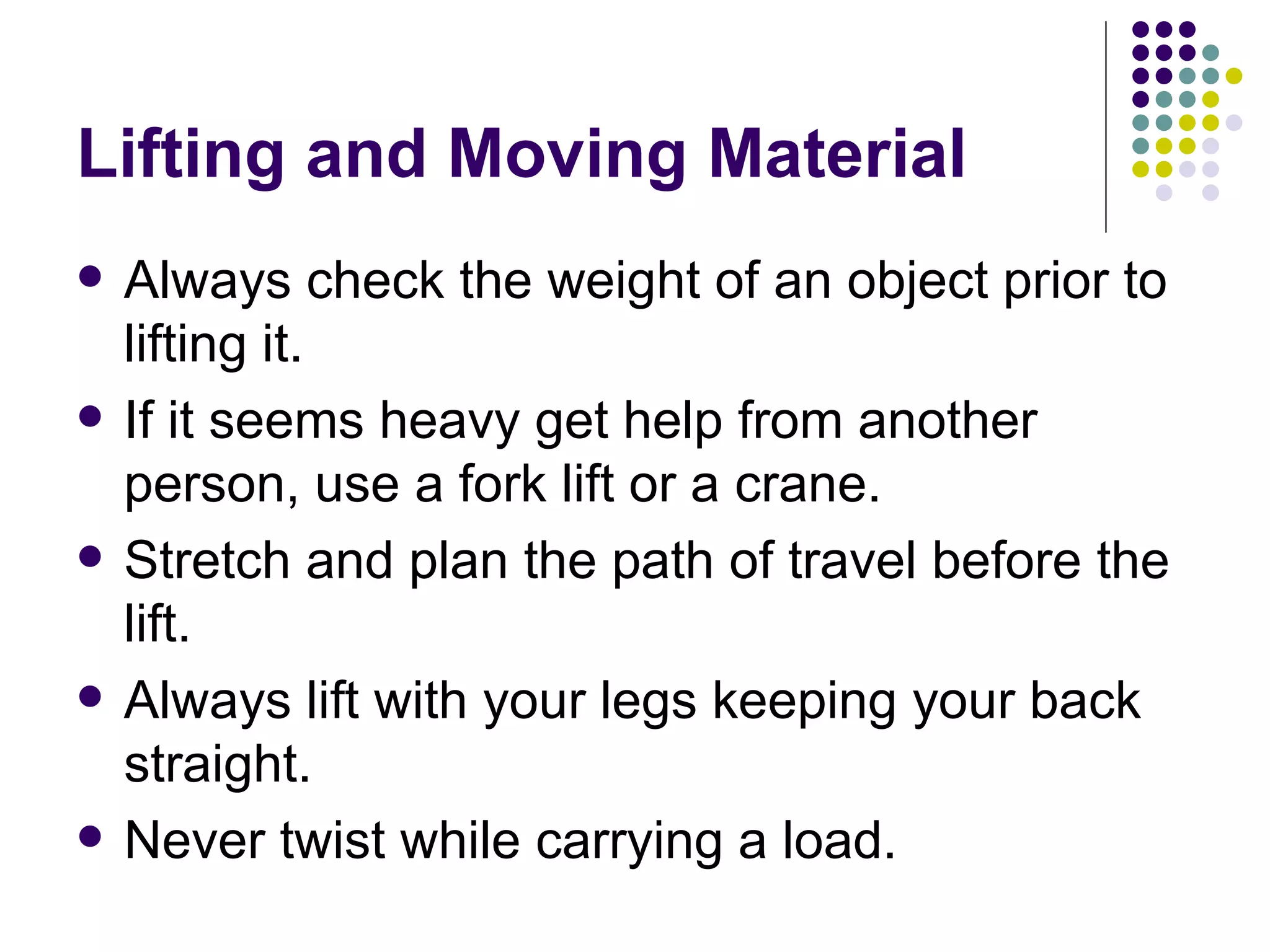 Lifting and Moving Material Always check the weight of an object prior to lifting it. If it seems heavy get help from another person, use a fork lift or a crane.  Stretch and plan the path of travel before the lift. Always lift with your legs keeping your back straight.  Never twist while carrying a load.  