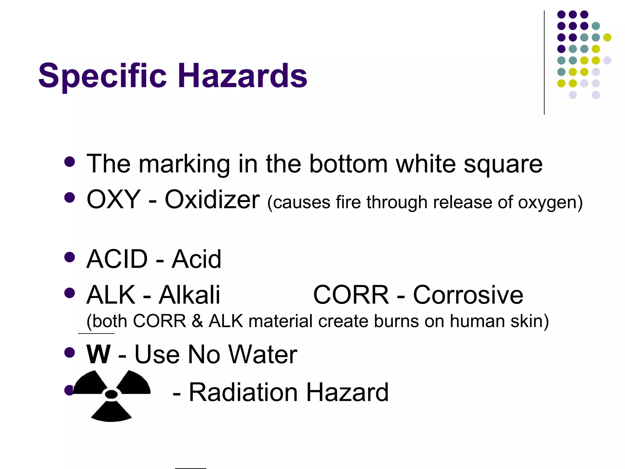 Specific Hazards The marking in the bottom white square OXY - Oxidizer  (causes fire through release of oxygen)  ACID - Acid ALK - Alkali  CORR - Corrosive  (both CORR & ALK material create burns on human skin) W  - Use No Water  - Radiation Hazard 