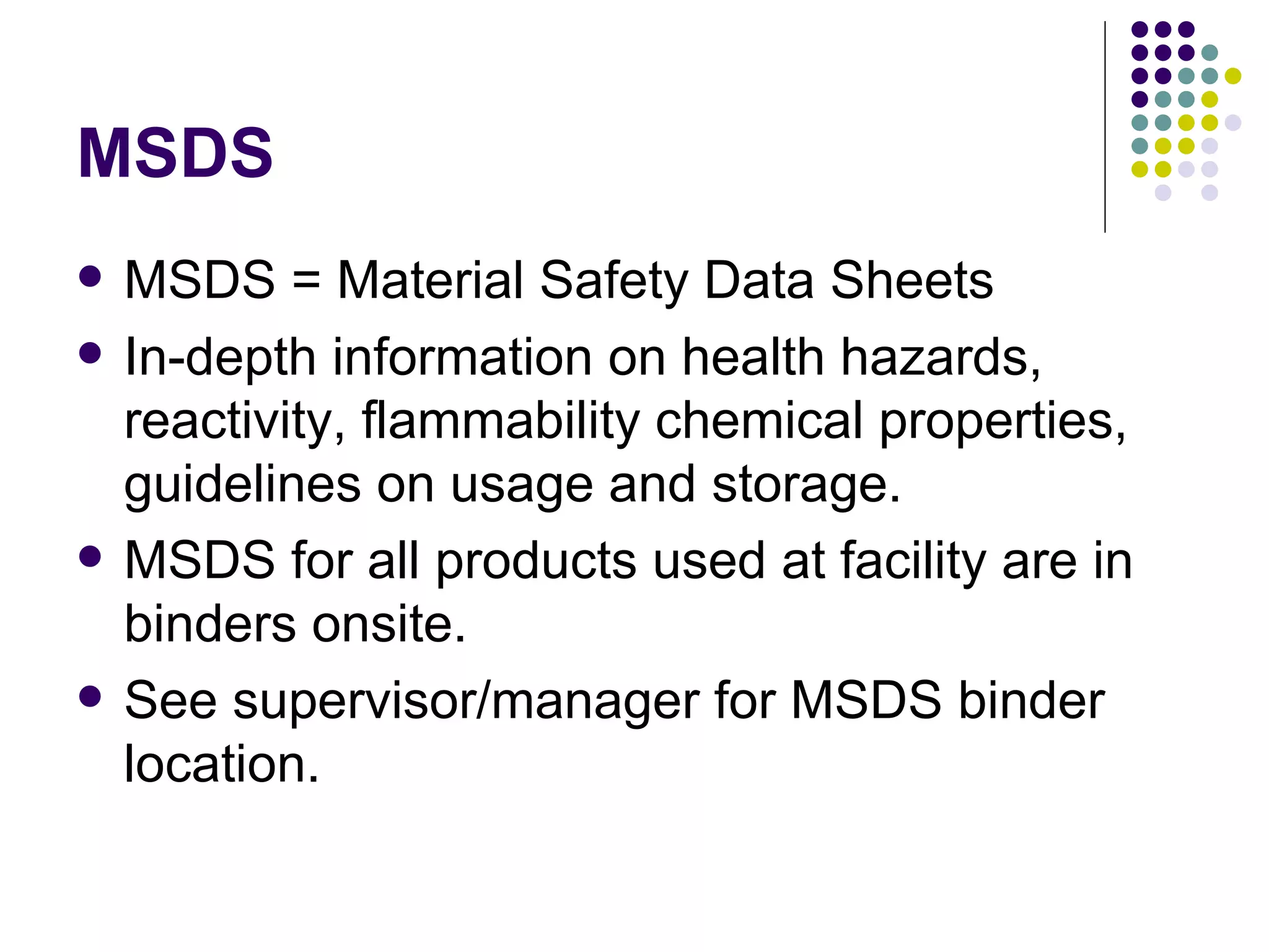 MSDS MSDS = Material Safety Data Sheets In-depth information on health hazards, reactivity, flammability chemical properties, guidelines on usage and storage. MSDS for all products used at facility are in binders onsite. See supervisor/manager for MSDS binder location. 