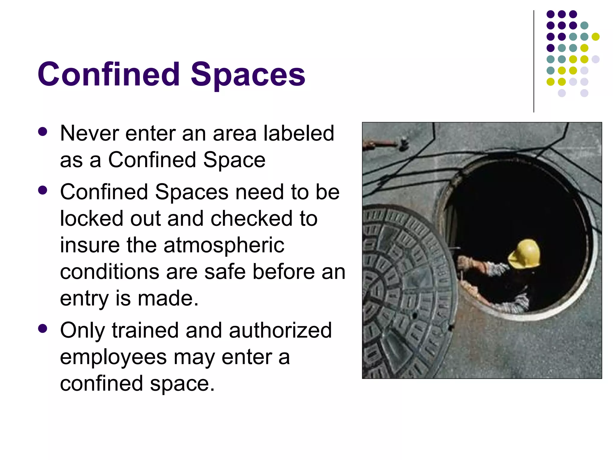 Confined Spaces Never enter an area labeled as a Confined Space Confined Spaces need to be locked out and checked to insure the atmospheric conditions are safe before an entry is made. Only trained and authorized employees may enter a confined space.  