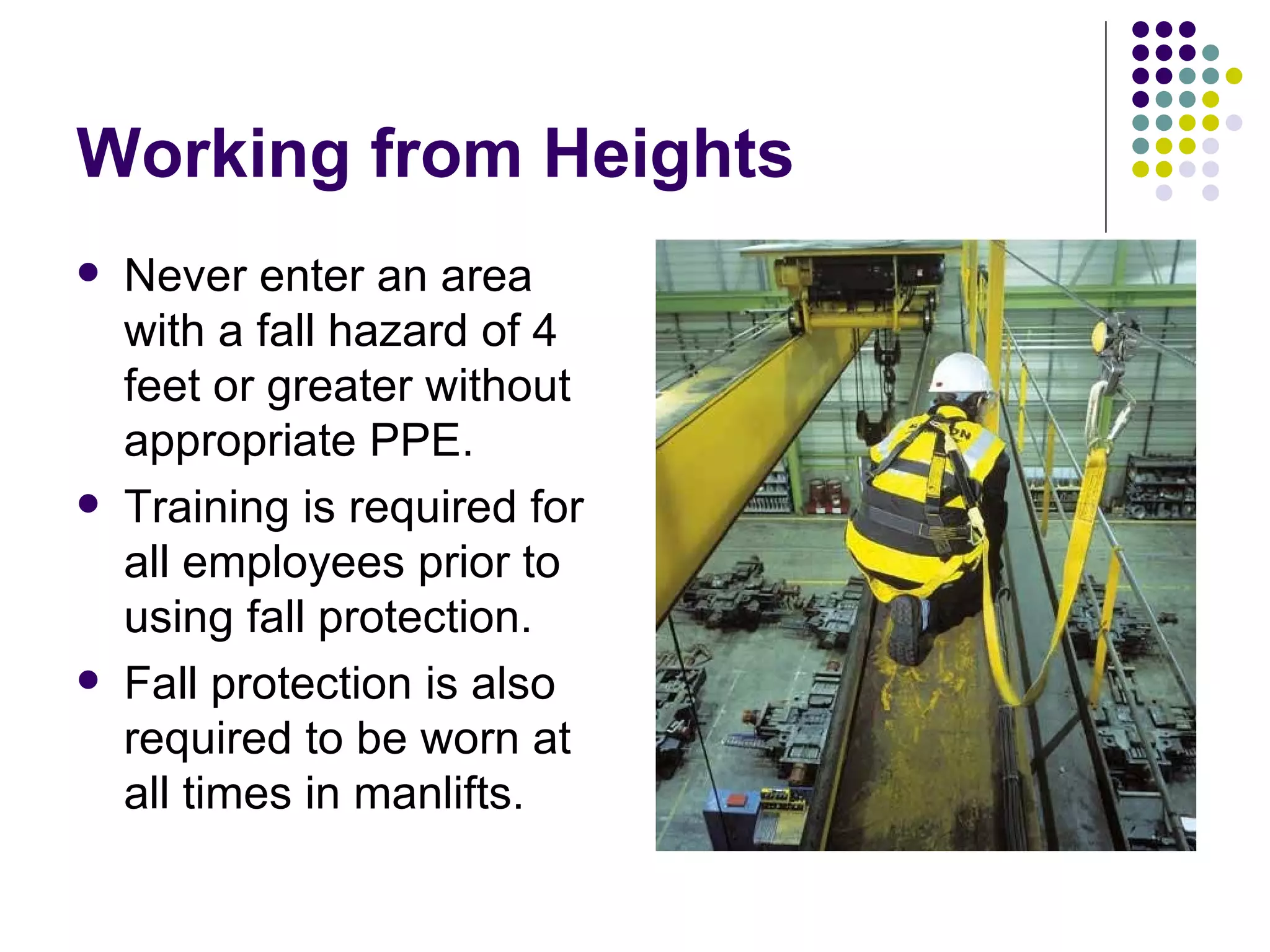 Working from Heights Never enter an area with a fall hazard of 4 feet or greater without appropriate PPE.  Training is required for all employees prior to using fall protection.  Fall protection is also required to be worn at all times in manlifts. 