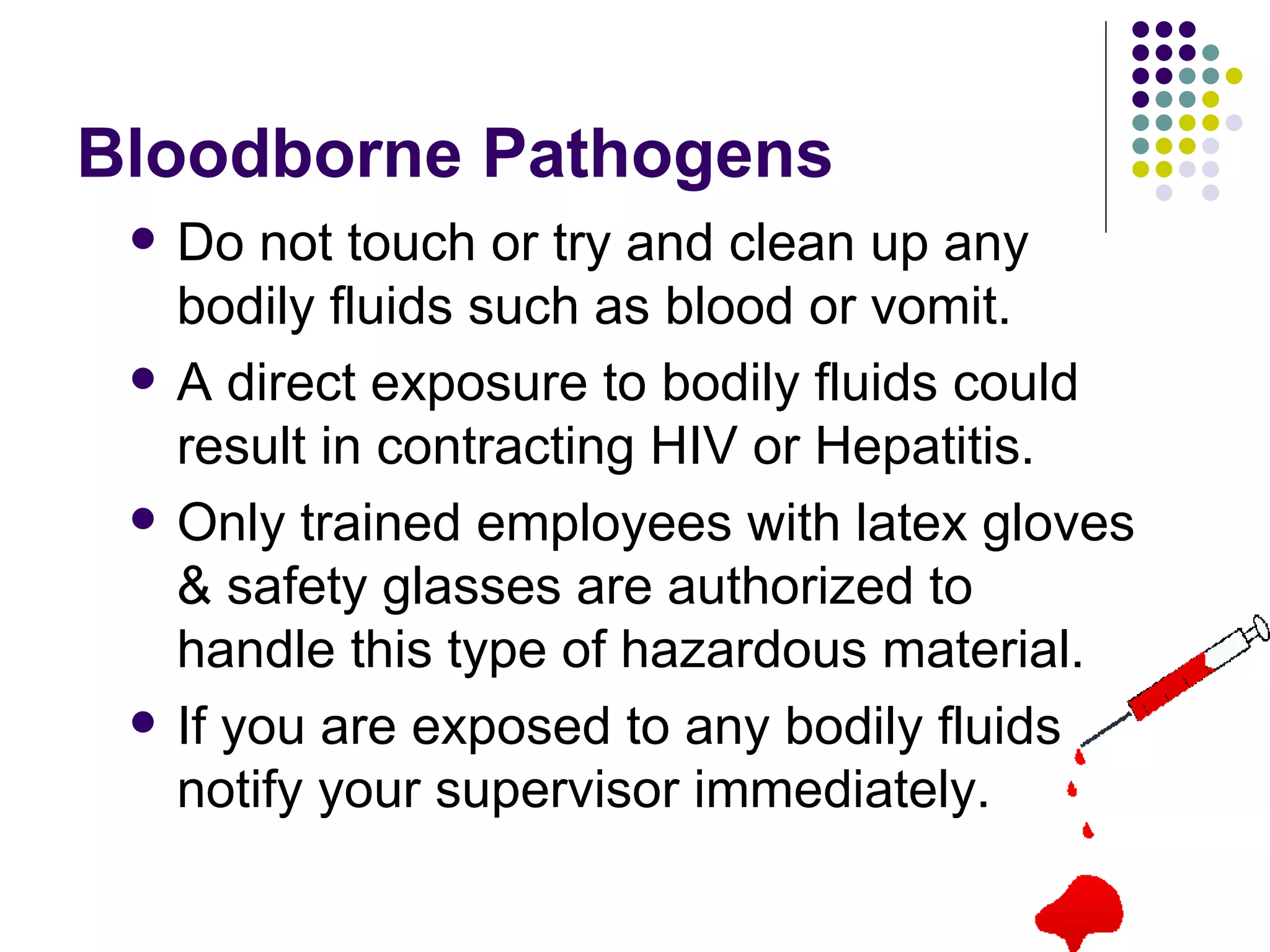 Bloodborne Pathogens Do not touch or try and clean up any bodily fluids such as blood or vomit.  A direct exposure to bodily fluids could result in contracting HIV or Hepatitis.  Only trained employees with latex gloves & safety glasses are authorized to handle this type of hazardous material.  If you are exposed to any bodily fluids notify your supervisor immediately.  