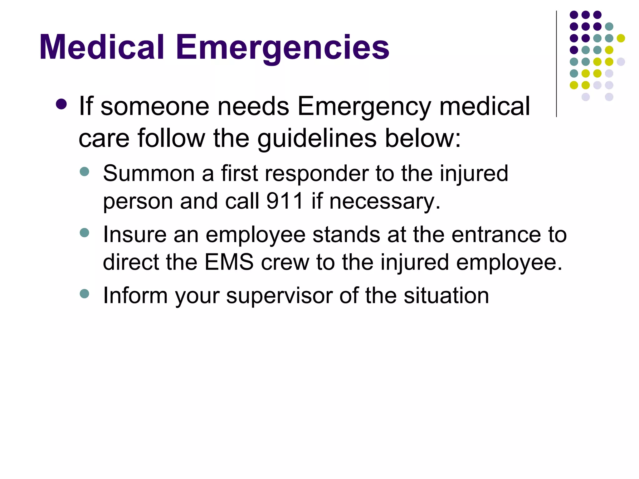 Medical Emergencies  If someone needs Emergency medical care follow the guidelines below: Summon a first responder to the injured person and call 911 if necessary.  Insure an employee stands at the entrance to direct the EMS crew to the injured employee.  Inform your supervisor of the situation  