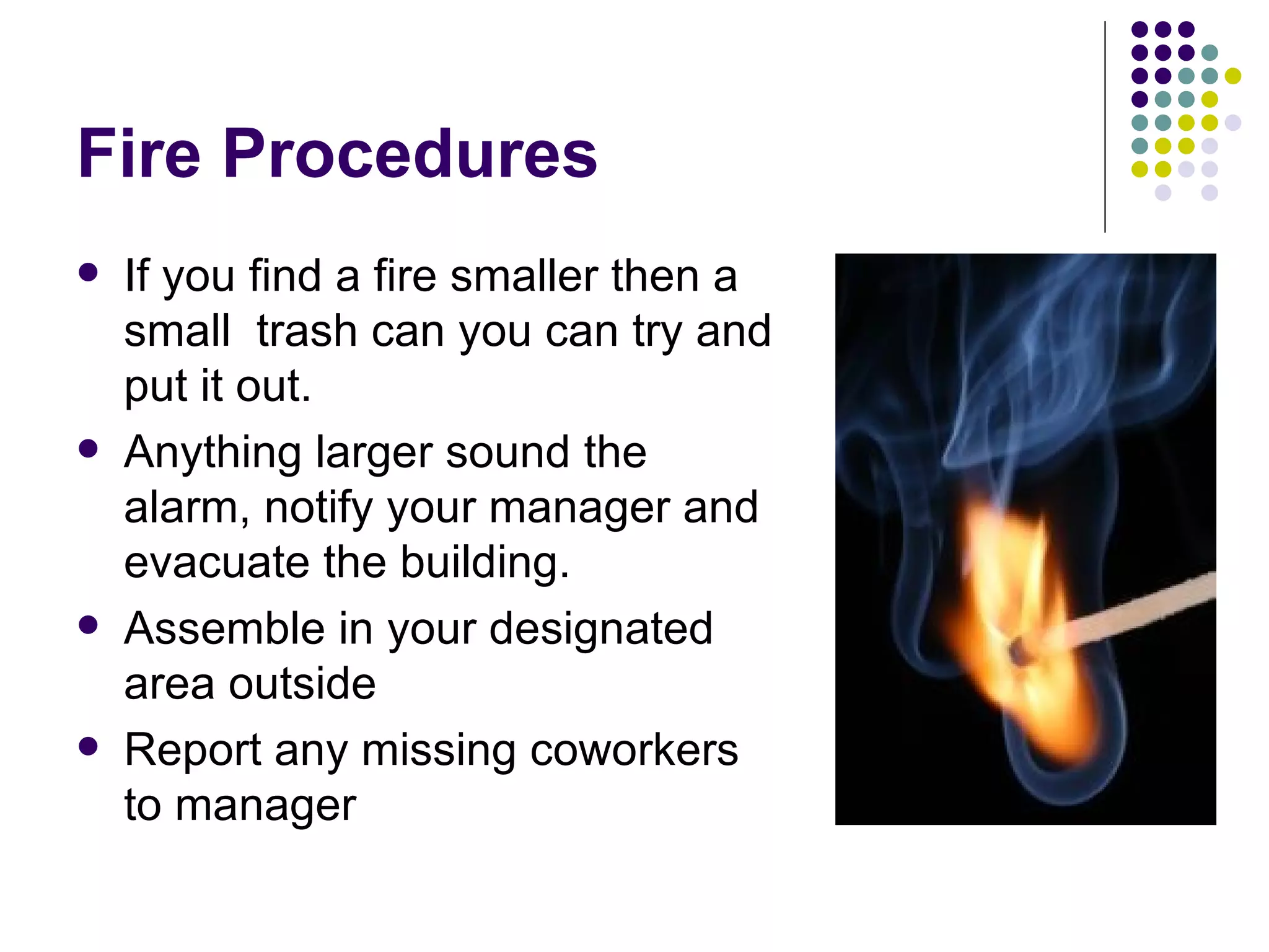 Fire Procedures If you find a fire smaller then a small  trash can you can try and put it out.  Anything larger sound the alarm, notify your manager and evacuate the building. Assemble in your designated area outside Report any missing coworkers to manager  