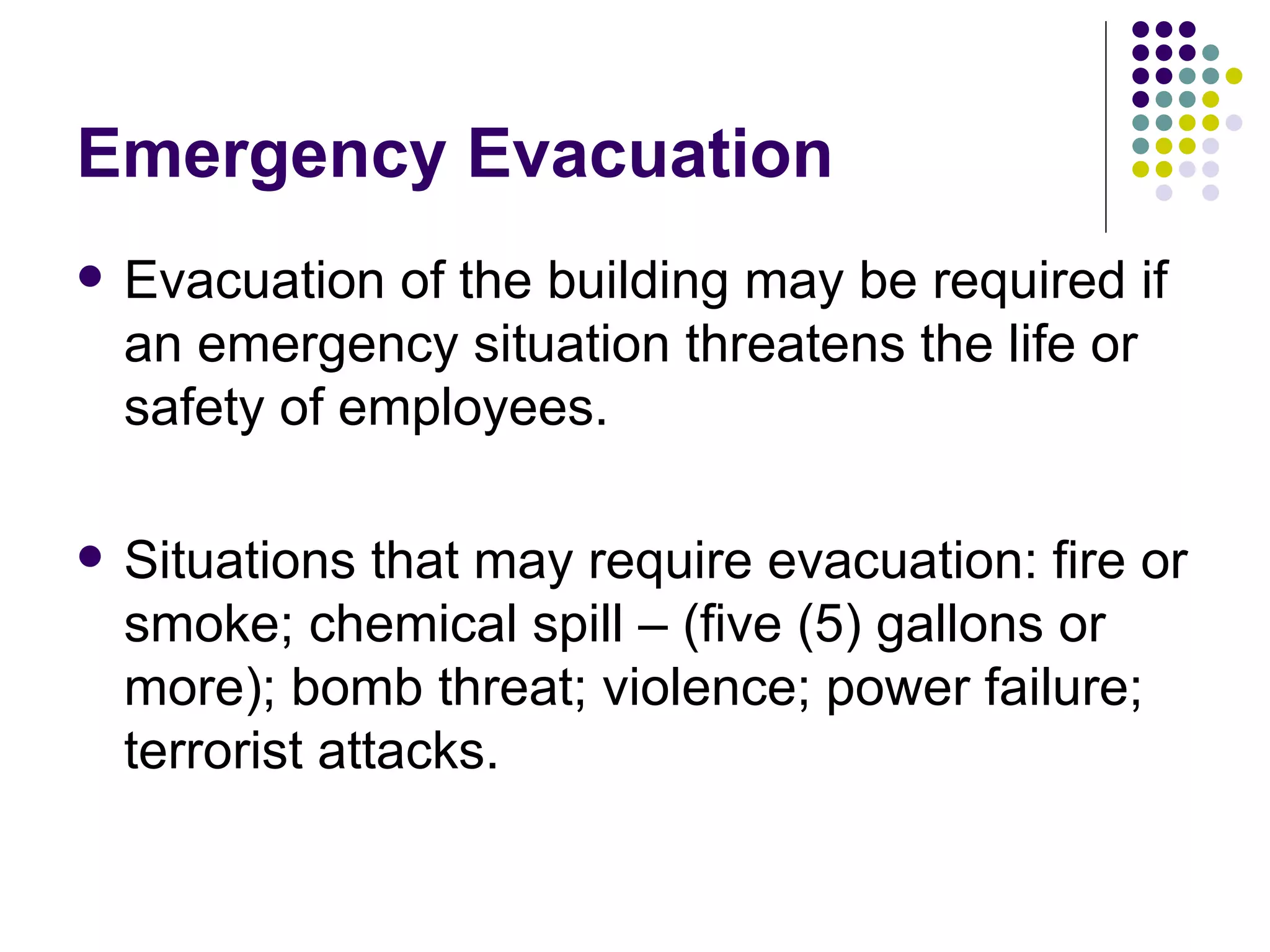 Emergency Evacuation Evacuation of the building may be required if an emergency situation threatens the life or safety of employees.  Situations that may require evacuation: fire or smoke; chemical spill – (five (5) gallons or more); bomb threat; violence; power failure; terrorist attacks. 