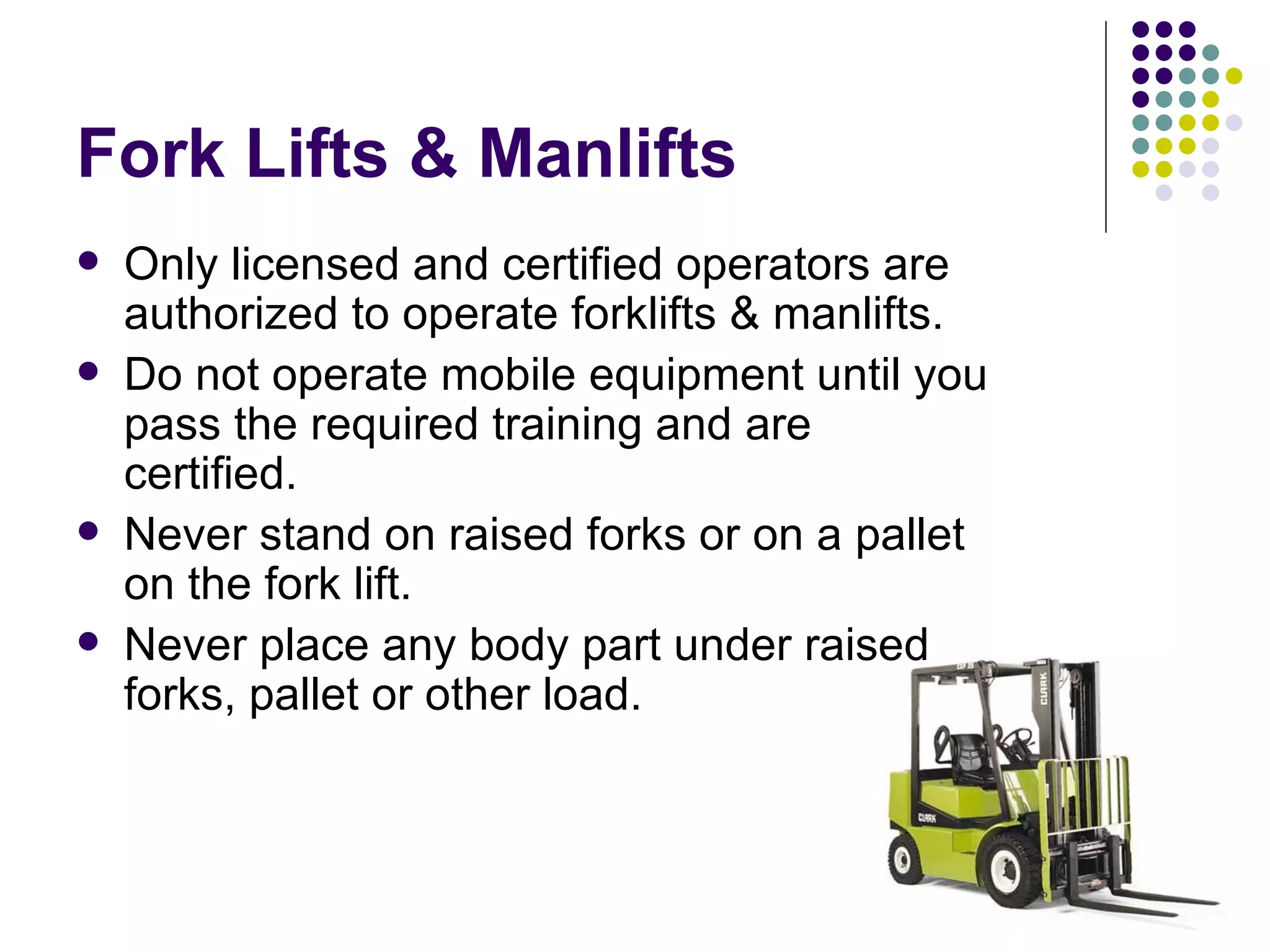 Fork Lifts & Manlifts Only licensed and certified operators are authorized to operate forklifts & manlifts.  Do not operate mobile equipment until you pass the required training and are certified.  Never stand on raised forks or on a pallet on the fork lift.  Never place any body part under raised forks, pallet or other load.  