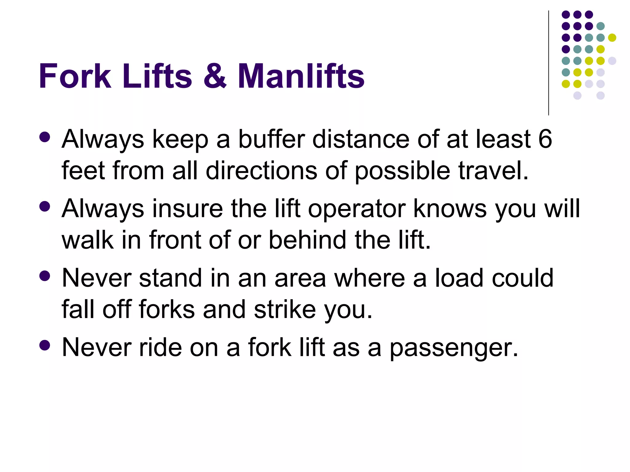 Fork Lifts & Manlifts Always keep a buffer distance of at least 6 feet from all directions of possible travel. Always insure the lift operator knows you will walk in front of or behind the lift.  Never stand in an area where a load could fall off forks and strike you.  Never ride on a fork lift as a passenger.  