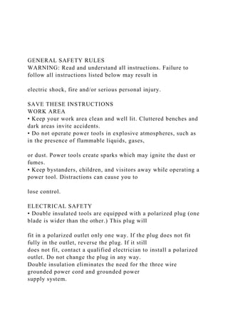 GENERAL SAFETY RULES
WARNING: Read and understand all instructions. Failure to
follow all instructions listed below may result in
electric shock, fire and/or serious personal injury.
SAVE THESE INSTRUCTIONS
WORK AREA
• Keep your work area clean and well lit. Cluttered benches and
dark areas invite accidents.
• Do not operate power tools in explosive atmospheres, such as
in the presence of flammable liquids, gases,
or dust. Power tools create sparks which may ignite the dust or
fumes.
• Keep bystanders, children, and visitors away while operating a
power tool. Distractions can cause you to
lose control.
ELECTRICAL SAFETY
• Double insulated tools are equipped with a polarized plug (one
blade is wider than the other.) This plug will
fit in a polarized outlet only one way. If the plug does not fit
fully in the outlet, reverse the plug. If it still
does not fit, contact a qualified electrician to install a polarized
outlet. Do not change the plug in any way.
Double insulation eliminates the need for the three wire
grounded power cord and grounded power
supply system.
 