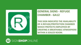 GENERAL SIGNS - REFUGE 
CHAMBER - GA12 
THIS SIGN INDICATES THE AVAILABILITY 
OF A REFUGE/PROTECTION CHAMBER 
WHICH PROTECTS EMPLOYEES BY 
CREATING A BREATHABLE ATMOSPHERE 
WITHIN A SEALED ROOM. 
 
