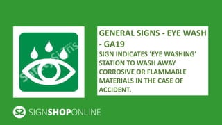 GENERAL SIGNS - EYE WASH 
- GA19 
SIGN INDICATES ‘EYE WASHING’ 
STATION TO WASH AWAY 
CORROSIVE OR FLAMMABLE 
MATERIALS IN THE CASE OF 
ACCIDENT. 
 
