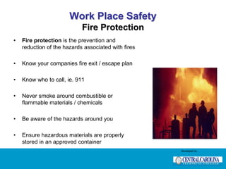 Work Place Safety
Fire Protection
• Fire protection is the prevention and
reduction of the hazards associated with fires
• Know your companies fire exit / escape plan
• Know who to call, ie. 911
• Never smoke around combustible or
flammable materials / chemicals
• Be aware of the hazards around you
• Ensure hazardous materials are properly
stored in an approved container
Developed by:
 