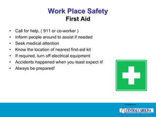Work Place Safety
First Aid
• Call for help, ( 911 or co-worker )
• Inform people around to assist if needed
• Seek medical attention
• Know the location of nearest first-aid kit
• If required, turn off electrical equipment
• Accidents happened when you least expect it!
• Always be prepared!
Developed by:
 