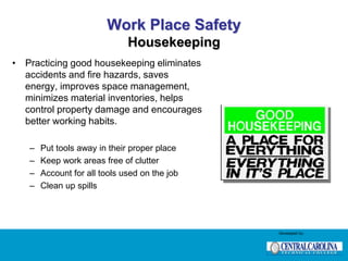 Work Place Safety
Housekeeping
• Practicing good housekeeping eliminates
accidents and fire hazards, saves
energy, improves space management,
minimizes material inventories, helps
control property damage and encourages
better working habits.
– Put tools away in their proper place
– Keep work areas free of clutter
– Account for all tools used on the job
– Clean up spills
Developed by:
 