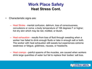 Work Place Safety
Heat Stress Cont.
• Characteristic signs are:
– Heat Stroke - mental confusion, delirium, loss of consciousness,
convulsions or coma; a body temperature of 106 degrees F or higher;
hot dry skin which may be red, mottled, or bluish.
– Heat exhaustion - results from loss of fluid through sweating when a
worker has failed to drink enough fluids or take in enough salt or both.
The worker with heat exhaustion still sweats but experiences extreme
weakness or fatigue, giddiness, nausea, or headache.
– Heat cramps - painful spasms of the muscles, are caused when workers
drink large quantities of water but fail to replace their bodies’ salt loss.
Developed by:
 