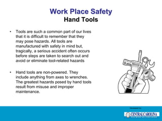Work Place Safety
Hand Tools
• Tools are such a common part of our lives
that it is difficult to remember that they
may pose hazards. All tools are
manufactured with safety in mind but,
tragically, a serious accident often occurs
before steps are taken to search out and
avoid or eliminate tool-related hazards
• Hand tools are non-powered. They
include anything from axes to wrenches.
The greatest hazards posed by hand tools
result from misuse and improper
maintenance.
Developed by:
 