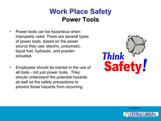 Work Place Safety
Power Tools
• Power tools can be hazardous when
improperly used. There are several types
of power tools, based on the power
source they use: electric, pneumatic,
liquid fuel, hydraulic, and powder-
actuated.
• Employees should be trained in the use of
all tools - not just power tools. They
should understand the potential hazards
as well as the safety precautions to
prevent those hazards from occurring.
Developed by:
 