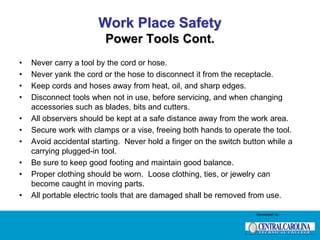 Work Place Safety
Power Tools Cont.
• Never carry a tool by the cord or hose.
• Never yank the cord or the hose to disconnect it from the receptacle.
• Keep cords and hoses away from heat, oil, and sharp edges.
• Disconnect tools when not in use, before servicing, and when changing
accessories such as blades, bits and cutters.
• All observers should be kept at a safe distance away from the work area.
• Secure work with clamps or a vise, freeing both hands to operate the tool.
• Avoid accidental starting. Never hold a finger on the switch button while a
carrying plugged-in tool.
• Be sure to keep good footing and maintain good balance.
• Proper clothing should be worn. Loose clothing, ties, or jewelry can
become caught in moving parts.
• All portable electric tools that are damaged shall be removed from use.
Developed by:
 