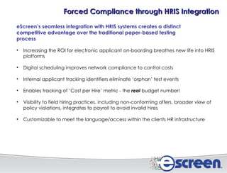 eScreen’s seamless integration with HRIS systems creates a distinct competitive advantage over the traditional paper-based testing process   Increasing the ROI for electronic applicant on-boarding breathes new life into HRIS platforms Digital scheduling improves network compliance to control costs Internal applicant tracking identifiers eliminate ‘orphan’ test events Enables tracking of ‘Cost per Hire’ metric - the  real  budget number! Visibility to field hiring practices, including non-conforming offers, broader view of policy violations, integrates to payroll to avoid invalid hires Customizable to meet the language/access within the clients HR infrastructure Forced Compliance through HRIS Integration 