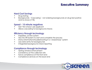 Hard Cost Savings Drug testing Backgrounds - ‘Cascading’ - not ordering backgrounds on drug test positive and no shows (11%) Speed - 15 minute negatives Get ‘first choice’ job applicant Allows cascading to background checks Efficiency through technology Paperless, on-line system Ties into HR System to start and complete the process Status information/troubleshooting in a ‘closed-loop’ system Less data entry for backgrounds Integrated background check reporting Compliance through technology Testing window enforcement Consistency at the collection site Force compliance at the front end Compliance services on the back end Executive Summary 