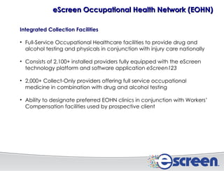Integrated Collection Facilities Full-Service Occupational Healthcare facilities to provide drug and alcohol testing and physicals in conjunction with injury care nationally Consists of 2,100+ installed providers fully equipped with the eScreen technology platform and software application  eScreen123 2,000+ Collect-Only providers offering full service occupational medicine in combination with drug and alcohol testing Ability to designate preferred EOHN clinics in conjunction with Workers’ Compensation facilities used by prospective client eScreen Occupational Health Network (EOHN) 