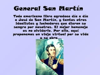 General San Martín
Todo americano libre agradece día a día
 a José de San Martín, y tantos otros
 idealistas y luchadores que dieron su
sangre por nosotros. El mejor homenaje
     es no olvidarlo. Por ello, aquí
proponemos un viaje virtual por su vida
              y su obra…
 