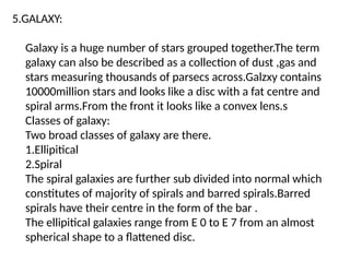 5.GALAXY:
Galaxy is a huge number of stars grouped together.The term
galaxy can also be described as a collection of dust ,gas and
stars measuring thousands of parsecs across.Galzxy contains
10000million stars and looks like a disc with a fat centre and
spiral arms.From the front it looks like a convex lens.s
Classes of galaxy:
Two broad classes of galaxy are there.
1.Ellipitical
2.Spiral
The spiral galaxies are further sub divided into normal which
constitutes of majority of spirals and barred spirals.Barred
spirals have their centre in the form of the bar .
The ellipitical galaxies range from E 0 to E 7 from an almost
spherical shape to a flattened disc.
 