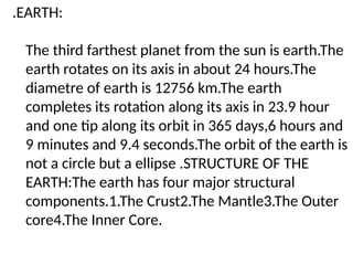 .EARTH:
The third farthest planet from the sun is earth.The
earth rotates on its axis in about 24 hours.The
diametre of earth is 12756 km.The earth
completes its rotation along its axis in 23.9 hour
and one tip along its orbit in 365 days,6 hours and
9 minutes and 9.4 seconds.The orbit of the earth is
not a circle but a ellipse .STRUCTURE OF THE
EARTH:The earth has four major structural
components.1.The Crust2.The Mantle3.The Outer
core4.The Inner Core.
 