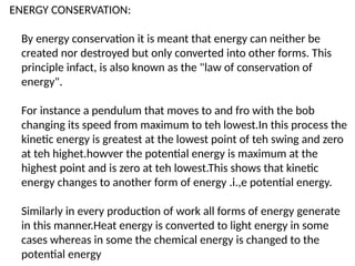 ENERGY CONSERVATION:
By energy conservation it is meant that energy can neither be
created nor destroyed but only converted into other forms. This
principle infact, is also known as the "law of conservation of
energy".
For instance a pendulum that moves to and fro with the bob
changing its speed from maximum to teh lowest.In this process the
kinetic energy is greatest at the lowest point of teh swing and zero
at teh highet.howver the potential energy is maximum at the
highest point and is zero at teh lowest.This shows that kinetic
energy changes to another form of energy .i.,e potential energy.
Similarly in every production of work all forms of energy generate
in this manner.Heat energy is converted to light energy in some
cases whereas in some the chemical energy is changed to the
potential energy
 