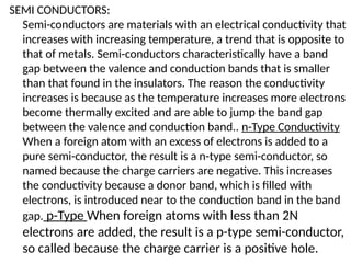SEMI CONDUCTORS:
Semi-conductors are materials with an electrical conductivity that
increases with increasing temperature, a trend that is opposite to
that of metals. Semi-conductors characteristically have a band
gap between the valence and conduction bands that is smaller
than that found in the insulators. The reason the conductivity
increases is because as the temperature increases more electrons
become thermally excited and are able to jump the band gap
between the valence and conduction band.. n-Type Conductivity
When a foreign atom with an excess of electrons is added to a
pure semi-conductor, the result is a n-type semi-conductor, so
named because the charge carriers are negative. This increases
the conductivity because a donor band, which is filled with
electrons, is introduced near to the conduction band in the band
gap. p-Type When foreign atoms with less than 2N
electrons are added, the result is a p-type semi-conductor,
so called because the charge carrier is a positive hole.
 