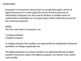 COMPUTERS:
Computer is an electronic device that can accept data,aaply a series of
logical processess to it and supply the results of tehse processes as
information.Computers are also used to perform a complex series of
mathematical calculations at very great speed which makes them great for
the numerous purposes.
KINDS:
The two main kinds of computers are
1.Analog computer
2.Digital computer.
in analog computer the numbers are represented by magnitudes of physical
quantities as voltage,magnitudes etc.
The digital comouter is in which numbers are expressed directly as digits
usually in the binary notion.The digital computers are howver more useful
and versatile.
 