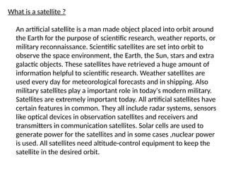 What is a satellite ?
An artificial satellite is a man made object placed into orbit around
the Earth for the purpose of scientific research, weather reports, or
military reconnaissance. Scientific satellites are set into orbit to
observe the space environment, the Earth, the Sun, stars and extra
galactic objects. These satellites have retrieved a huge amount of
information helpful to scientific research. Weather satellites are
used every day for meteorological forecasts and in shipping. Also
military satellites play a important role in today's modern military.
Satellites are extremely important today. All artificial satellites have
certain features in common. They all include radar systems, sensors
like optical devices in observation satellites and receivers and
transmitters in communication satellites. Solar cells are used to
generate power for the satellites and in some cases ,nuclear power
is used. All satellites need altitude-control equipment to keep the
satellite in the desired orbit.
 