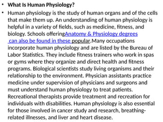 • What Is Human Physiology?
• Human physiology is the study of human organs and of the cells
that make them up. An understanding of human physiology is
helpful in a variety of fields, such as medicine, fitness, and
biology. Schools offeringAnatomy & Physiology degrees
can also be found in these popular.Many occupations
incorporate human physiology and are listed by the Bureau of
Labor Statistics. They include fitness trainers who work in spas
or gyms where they organize and direct health and fitness
programs. Biological scientists study living organisms and their
relationship to the environment. Physician assistants practice
medicine under supervision of physicians and surgeons and
must understand human physiology to treat patients.
Recreational therapists provide treatment and recreation for
individuals with disabilities. Human physiology is also essential
for those involved in cancer study and research, breathing-
related illnesses, and liver and heart disease.
 