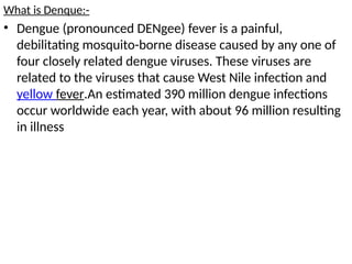 What is Denque:-
• Dengue (pronounced DENgee) fever is a painful,
debilitating mosquito-borne disease caused by any one of
four closely related dengue viruses. These viruses are
related to the viruses that cause West Nile infection and
yellow fever.An estimated 390 million dengue infections
occur worldwide each year, with about 96 million resulting
in illness
 
