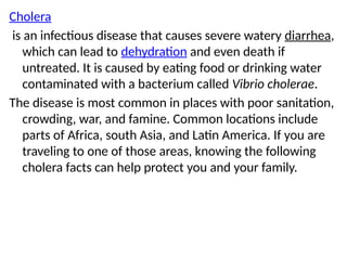 Cholera
is an infectious disease that causes severe watery diarrhea,
which can lead to dehydration and even death if
untreated. It is caused by eating food or drinking water
contaminated with a bacterium called Vibrio cholerae.
The disease is most common in places with poor sanitation,
crowding, war, and famine. Common locations include
parts of Africa, south Asia, and Latin America. If you are
traveling to one of those areas, knowing the following
cholera facts can help protect you and your family.
 